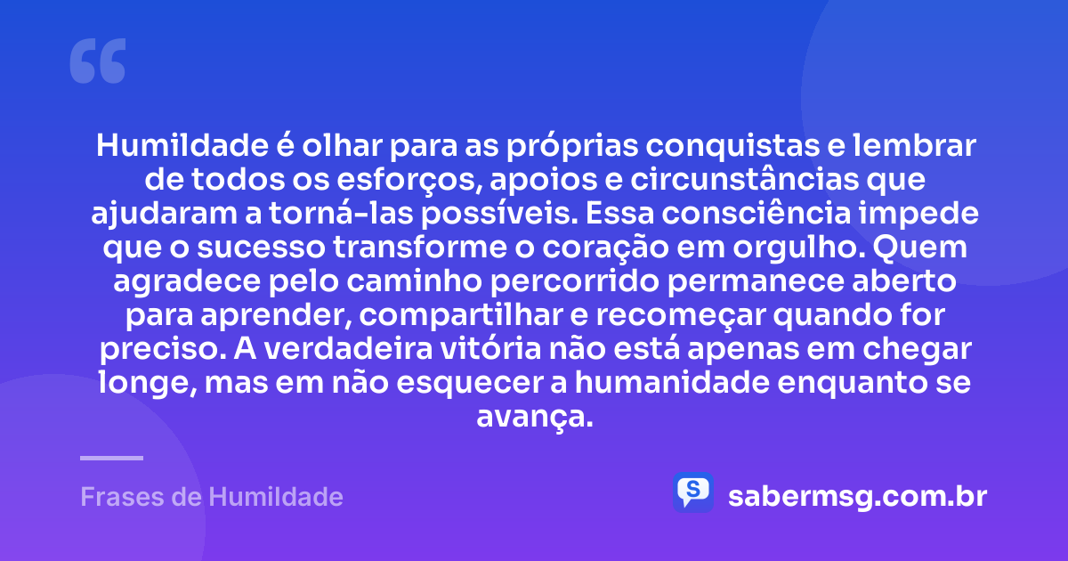 Humildade é olhar para as próprias conquistas e lembrar de todos os esforços, apoios e circunstâncias que ajudaram a torná-las possíveis. Essa consciência impede que o sucesso transforme o coração em orgulho. Quem agradece pelo caminho percorrido permanece aberto para aprender, compartilhar e recomeçar quando for preciso. A verdadeira vitória não está apenas em chegar longe, mas em não esquecer a humanidade enquanto se avança. — Frases de Humildade