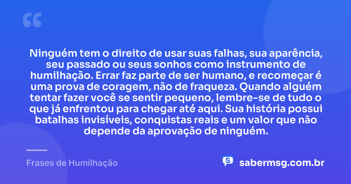Ninguém tem o direito de usar suas falhas, sua aparência, seu passado ou seus sonhos como instrumento de humilhação. Errar faz parte de ser humano, e recomeçar é uma prova de coragem, não de fraqueza. Quando alguém tentar fazer você se sentir pequeno, lembre-se de tudo o que já enfrentou para chegar até aqui. Sua história possui batalhas invisíveis, conquistas reais e um valor que não depende da aprovação de ninguém. — Frases de Humilhação