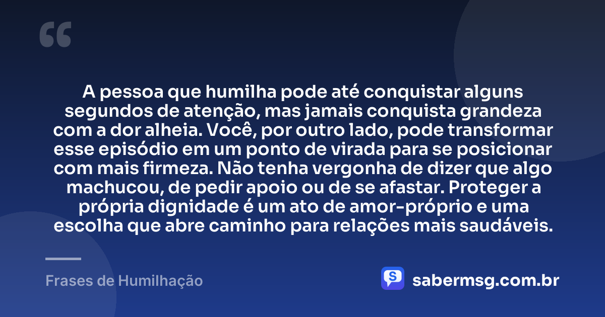 A pessoa que humilha pode até conquistar alguns segundos de atenção, mas jamais conquista grandeza com a dor alheia. Você, por outro lado, pode transformar esse episódio em um ponto de virada para se posicionar com mais firmeza. Não tenha vergonha de dizer que algo machucou, de pedir apoio ou de se afastar. Proteger a própria dignidade é um ato de amor-próprio e uma escolha que abre caminho para relações mais saudáveis. — Frases de Humilhação