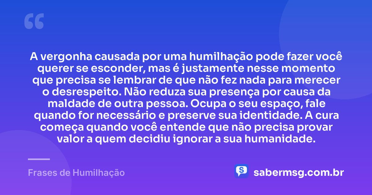 A vergonha causada por uma humilhação pode fazer você querer se esconder, mas é justamente nesse momento que precisa se lembrar de que não fez nada para merecer o desrespeito. Não reduza sua presença por causa da maldade de outra pessoa. Ocupa o seu espaço, fale quando for necessário e preserve sua identidade. A cura começa quando você entende que não precisa provar valor a quem decidiu ignorar a sua humanidade. — Frases de Humilhação