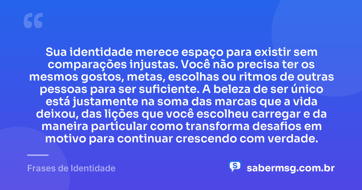 Sua identidade merece espaço para existir sem comparações injustas. Você não precisa ter os mesmos gostos, metas, escolhas ou ritmos de outras pessoas para ser suficiente. A beleza de ser único está justamente na soma das marcas que a vida deixou, das lições que você escolheu carregar e da maneira particular como transforma desafios em motivo para continuar crescendo com verdade. — Frases de Identidade