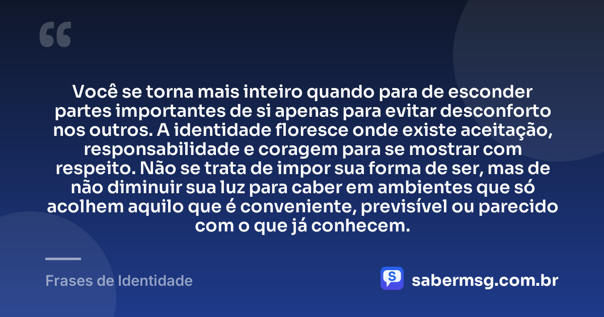 Você se torna mais inteiro quando para de esconder partes importantes de si apenas para evitar desconforto nos outros. A identidade floresce onde existe aceitação, responsabilidade e coragem para se mostrar com respeito. Não se trata de impor sua forma de ser, mas de não diminuir sua luz para caber em ambientes que só acolhem aquilo que é conveniente, previsível ou parecido com o que já conhecem. — Frases de Identidade