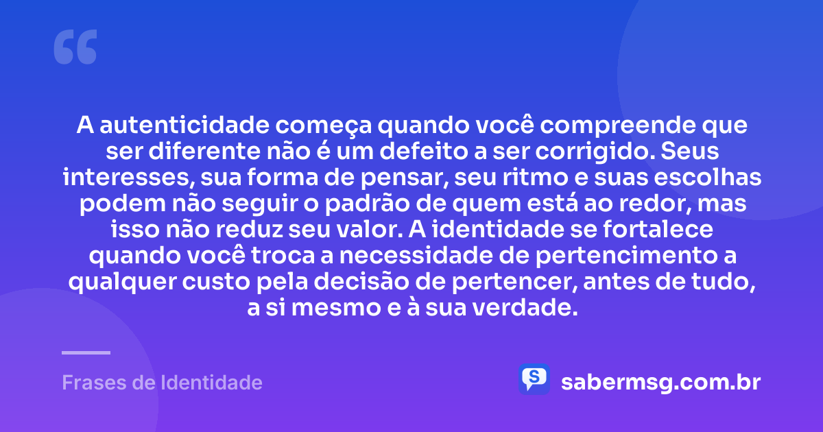 A autenticidade começa quando você compreende que ser diferente não é um defeito a ser corrigido. Seus interesses, sua forma de pensar, seu ritmo e suas escolhas podem não seguir o padrão de quem está ao redor, mas isso não reduz seu valor. A identidade se fortalece quando você troca a necessidade de pertencimento a qualquer custo pela decisão de pertencer, antes de tudo, a si mesmo e à sua verdade. — Frases de Identidade