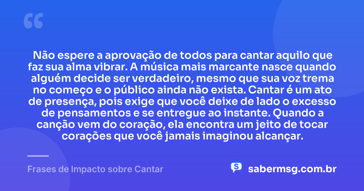 Não espere a aprovação de todos para cantar aquilo que faz sua alma vibrar. A música mais marcante nasce quando alguém decide ser verdadeiro, mesmo que sua voz trema no começo e o público ainda não exista. Cantar é um ato de presença, pois exige que você deixe de lado o excesso de pensamentos e se entregue ao instante. Quando a canção vem do coração, ela encontra um jeito de tocar corações que você jamais imaginou alcançar. — Frases de Impacto sobre Cantar