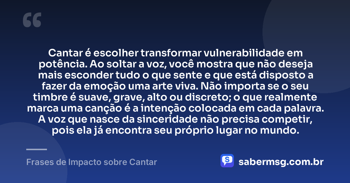 Cantar é escolher transformar vulnerabilidade em potência. Ao soltar a voz, você mostra que não deseja mais esconder tudo o que sente e que está disposto a fazer da emoção uma arte viva. Não importa se o seu timbre é suave, grave, alto ou discreto; o que realmente marca uma canção é a intenção colocada em cada palavra. A voz que nasce da sinceridade não precisa competir, pois ela já encontra seu próprio lugar no mundo. — Frases de Impacto sobre Cantar