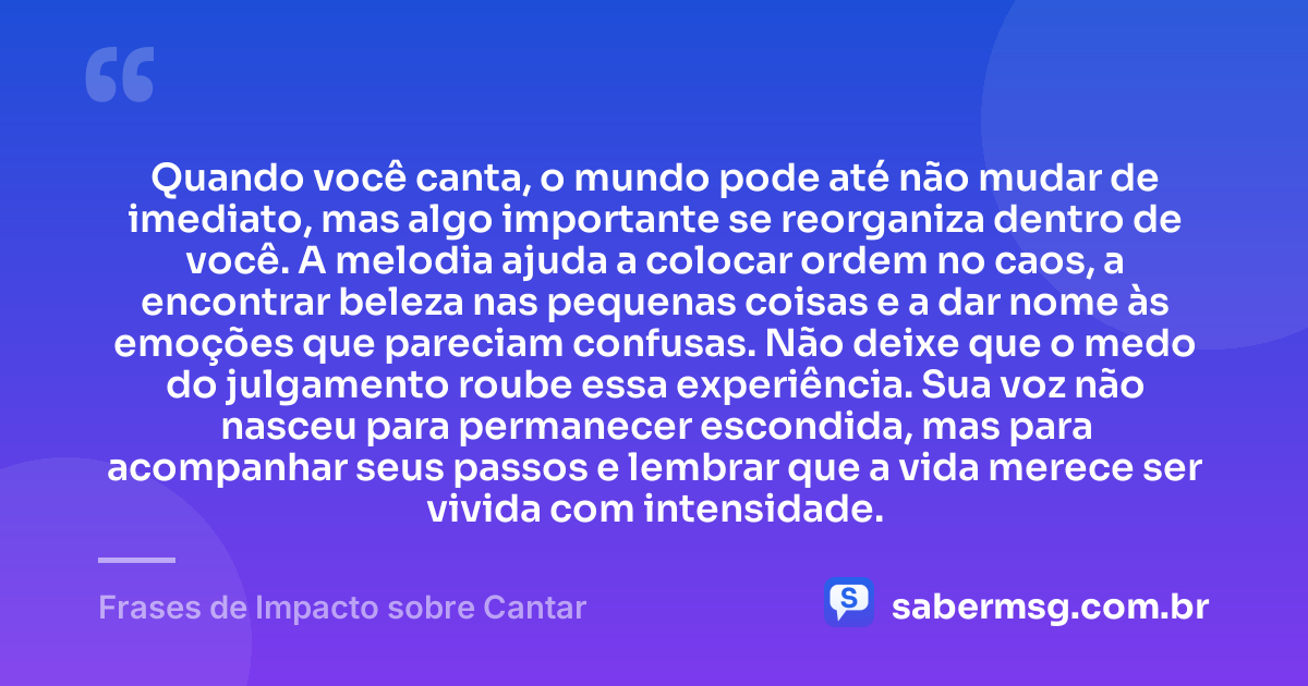 Quando você canta, o mundo pode até não mudar de imediato, mas algo importante se reorganiza dentro de você. A melodia ajuda a colocar ordem no caos, a encontrar beleza nas pequenas coisas e a dar nome às emoções que pareciam confusas. Não deixe que o medo do julgamento roube essa experiência. Sua voz não nasceu para permanecer escondida, mas para acompanhar seus passos e lembrar que a vida merece ser vivida com intensidade. — Frases de Impacto sobre Cantar