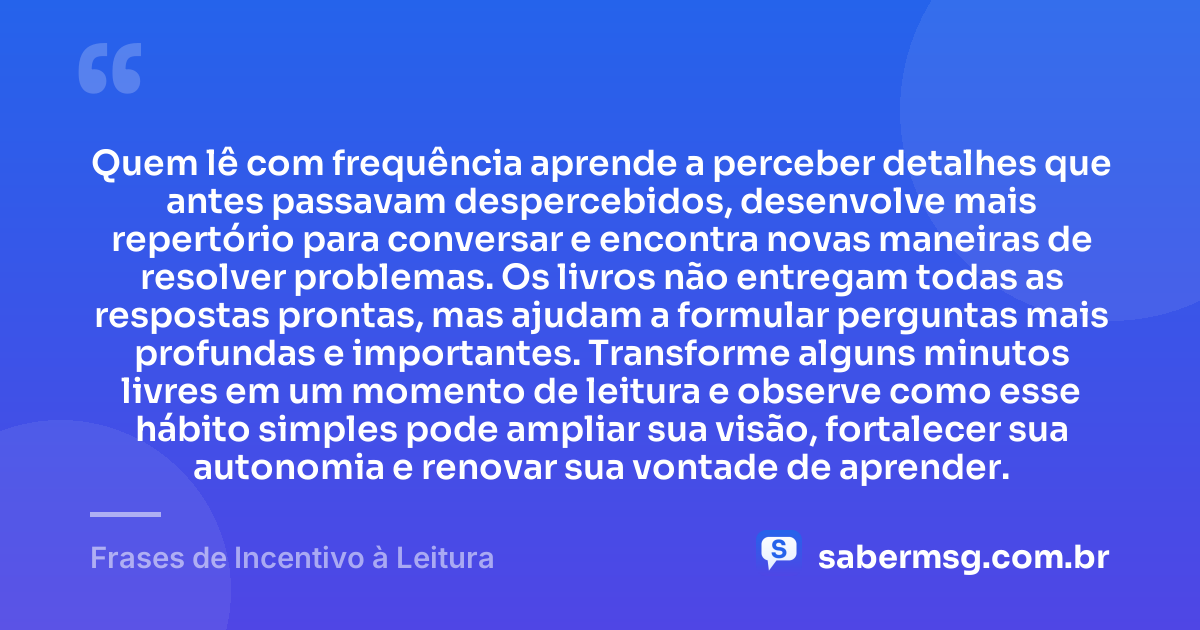 Quem lê com frequência aprende a perceber detalhes que antes passavam despercebidos, desenvolve mais repertório para conversar e encontra novas maneiras de resolver problemas. Os livros não entregam todas as respostas prontas, mas ajudam a formular perguntas mais profundas e importantes. Transforme alguns minutos livres em um momento de leitura e observe como esse hábito simples pode ampliar sua visão, fortalecer sua autonomia e renovar sua vontade de aprender. — Frases de Incentivo à Leitura