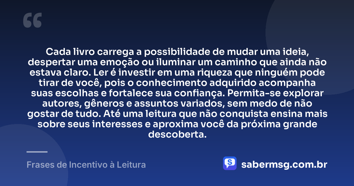 Cada livro carrega a possibilidade de mudar uma ideia, despertar uma emoção ou iluminar um caminho que ainda não estava claro. Ler é investir em uma riqueza que ninguém pode tirar de você, pois o conhecimento adquirido acompanha suas escolhas e fortalece sua confiança. Permita-se explorar autores, gêneros e assuntos variados, sem medo de não gostar de tudo. Até uma leitura que não conquista ensina mais sobre seus interesses e aproxima você da próxima grande descoberta. — Frases de Incentivo à Leitura