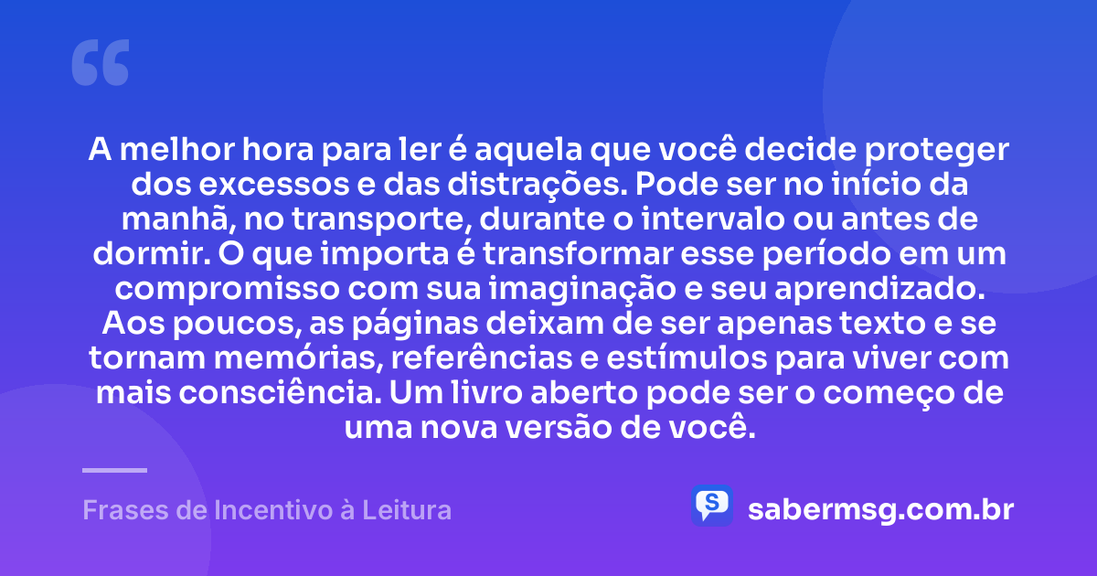 A melhor hora para ler é aquela que você decide proteger dos excessos e das distrações. Pode ser no início da manhã, no transporte, durante o intervalo ou antes de dormir. O que importa é transformar esse período em um compromisso com sua imaginação e seu aprendizado. Aos poucos, as páginas deixam de ser apenas texto e se tornam memórias, referências e estímulos para viver com mais consciência. Um livro aberto pode ser o começo de uma nova versão de você. — Frases de Incentivo à Leitura