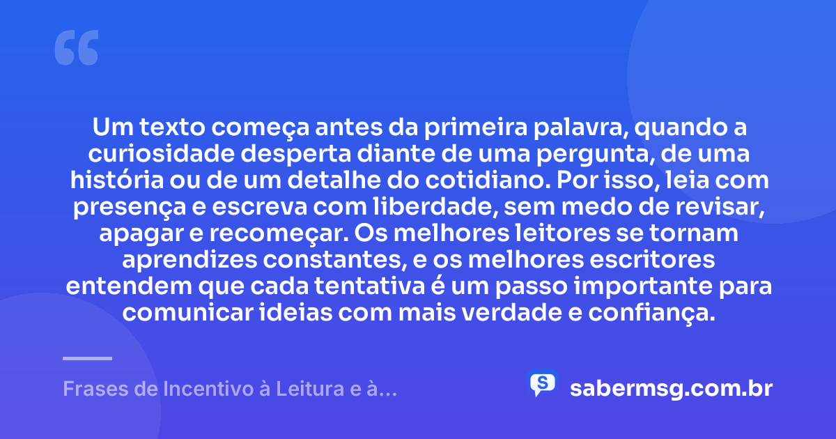 Um texto começa antes da primeira palavra, quando a curiosidade desperta diante de uma pergunta, de uma história ou de um detalhe do cotidiano. Por isso, leia com presença e escreva com liberdade, sem medo de revisar, apagar e recomeçar. Os melhores leitores se tornam aprendizes constantes, e os melhores escritores entendem que cada tentativa é um passo importante para comunicar ideias com mais verdade e confiança. — Frases de Incentivo à Leitura e à Escrita