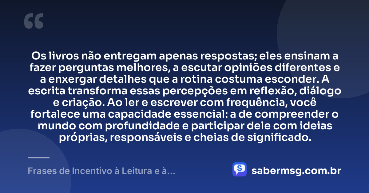 Os livros não entregam apenas respostas; eles ensinam a fazer perguntas melhores, a escutar opiniões diferentes e a enxergar detalhes que a rotina costuma esconder. A escrita transforma essas percepções em reflexão, diálogo e criação. Ao ler e escrever com frequência, você fortalece uma capacidade essencial: a de compreender o mundo com profundidade e participar dele com ideias próprias, responsáveis e cheias de significado. — Frases de Incentivo à Leitura e à Escrita
