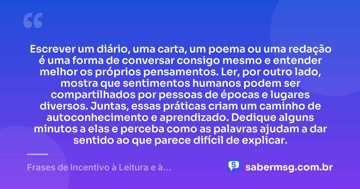 Escrever um diário, uma carta, um poema ou uma redação é uma forma de conversar consigo mesmo e entender melhor os próprios pensamentos. Ler, por outro lado, mostra que sentimentos humanos podem ser compartilhados por pessoas de épocas e lugares diversos. Juntas, essas práticas criam um caminho de autoconhecimento e aprendizado. Dedique alguns minutos a elas e perceba como as palavras ajudam a dar sentido ao que parece difícil de explicar. — Frases de Incentivo à Leitura e à Escrita