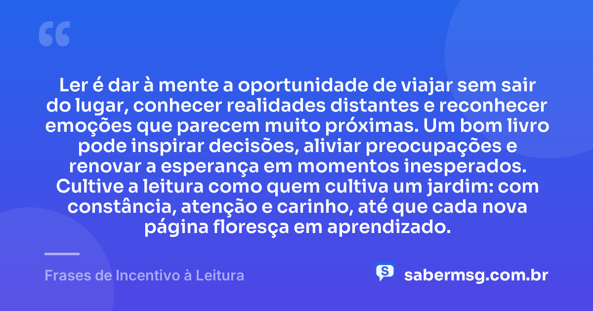 Ler é dar à mente a oportunidade de viajar sem sair do lugar, conhecer realidades distantes e reconhecer emoções que parecem muito próximas. Um bom livro pode inspirar decisões, aliviar preocupações e renovar a esperança em momentos inesperados. Cultive a leitura como quem cultiva um jardim: com constância, atenção e carinho, até que cada nova página floresça em aprendizado. — Frases de Incentivo à Leitura