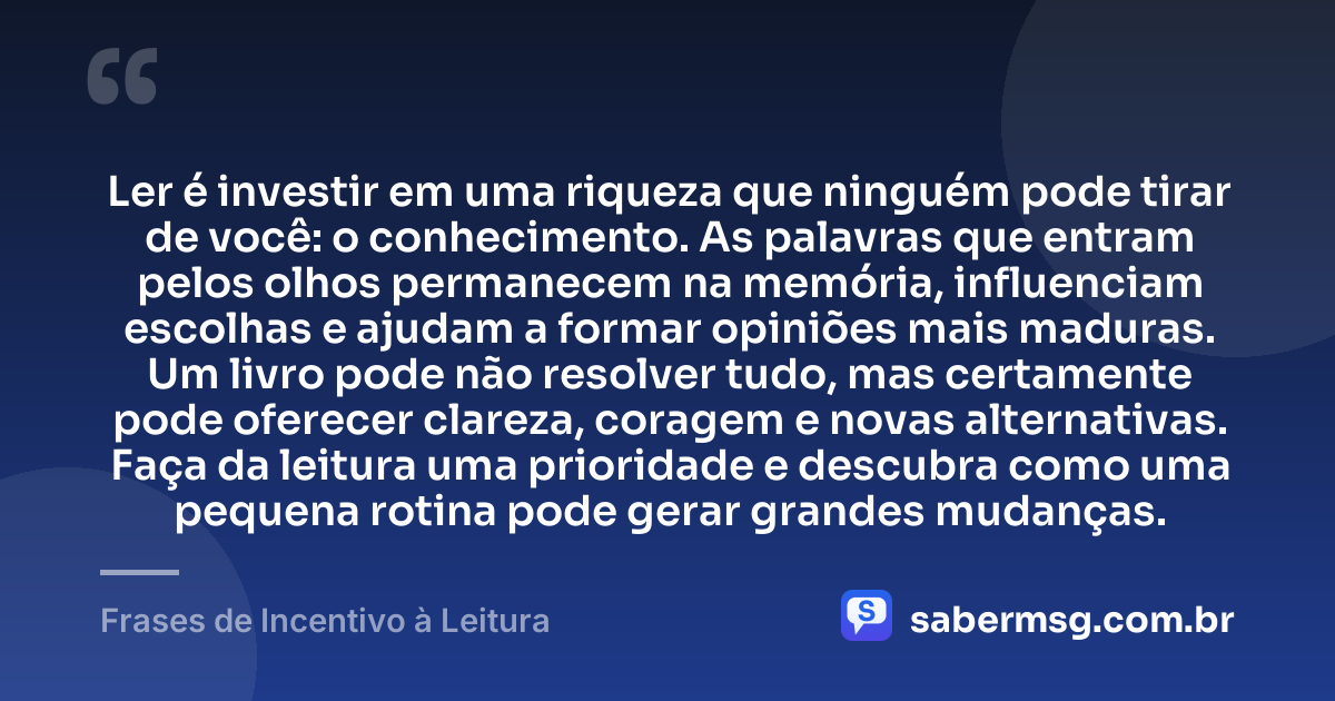 Ler é investir em uma riqueza que ninguém pode tirar de você: o conhecimento. As palavras que entram pelos olhos permanecem na memória, influenciam escolhas e ajudam a formar opiniões mais maduras. Um livro pode não resolver tudo, mas certamente pode oferecer clareza, coragem e novas alternativas. Faça da leitura uma prioridade e descubra como uma pequena rotina pode gerar grandes mudanças. — Frases de Incentivo à Leitura