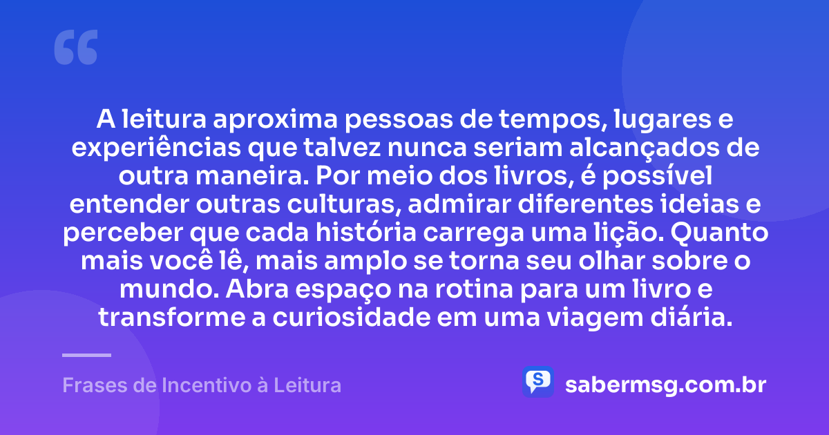 A leitura aproxima pessoas de tempos, lugares e experiências que talvez nunca seriam alcançados de outra maneira. Por meio dos livros, é possível entender outras culturas, admirar diferentes ideias e perceber que cada história carrega uma lição. Quanto mais você lê, mais amplo se torna seu olhar sobre o mundo. Abra espaço na rotina para um livro e transforme a curiosidade em uma viagem diária. — Frases de Incentivo à Leitura