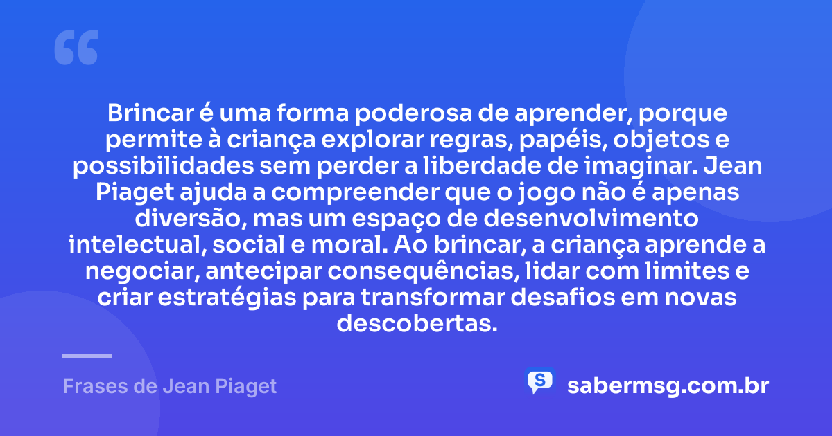 Brincar é uma forma poderosa de aprender, porque permite à criança explorar regras, papéis, objetos e possibilidades sem perder a liberdade de imaginar. Jean Piaget ajuda a compreender que o jogo não é apenas diversão, mas um espaço de desenvolvimento intelectual, social e moral. Ao brincar, a criança aprende a negociar, antecipar consequências, lidar com limites e criar estratégias para transformar desafios em novas descobertas. — Frases de Jean Piaget