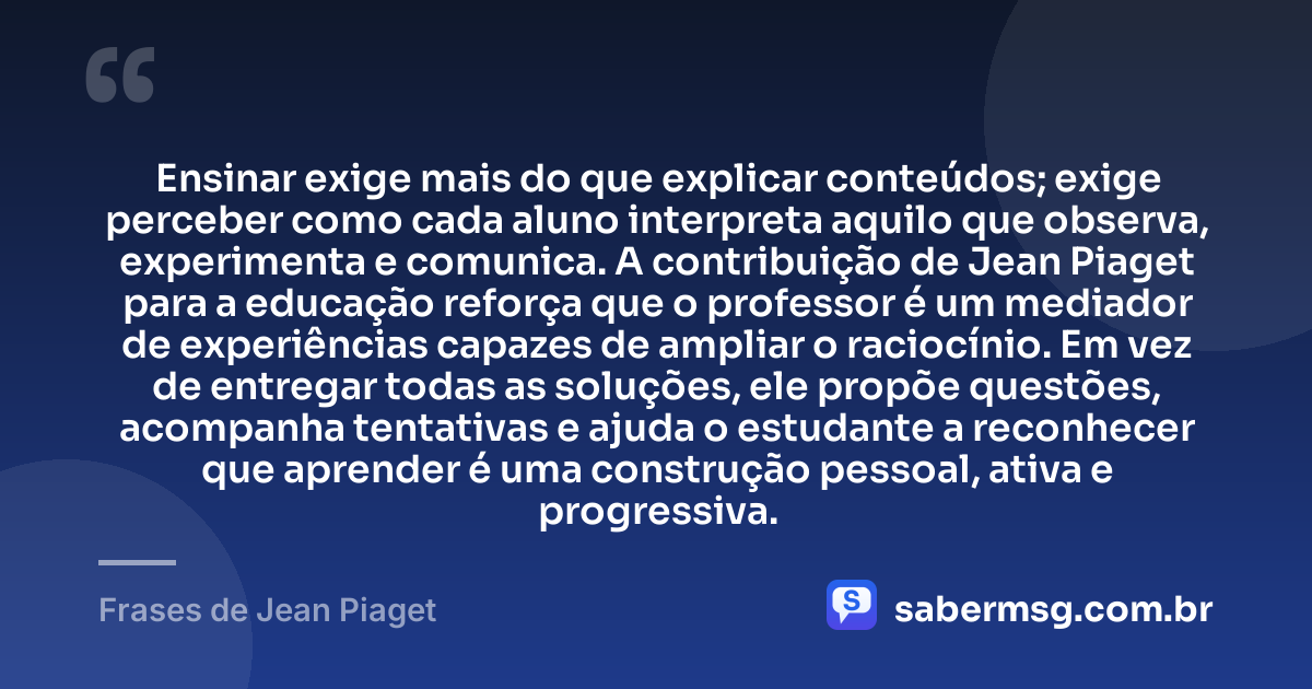 Ensinar exige mais do que explicar conteúdos; exige perceber como cada aluno interpreta aquilo que observa, experimenta e comunica. A contribuição de Jean Piaget para a educação reforça que o professor é um mediador de experiências capazes de ampliar o raciocínio. Em vez de entregar todas as soluções, ele propõe questões, acompanha tentativas e ajuda o estudante a reconhecer que aprender é uma construção pessoal, ativa e progressiva. — Frases de Jean Piaget
