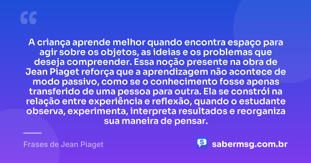 A criança aprende melhor quando encontra espaço para agir sobre os objetos, as ideias e os problemas que deseja compreender. Essa noção presente na obra de Jean Piaget reforça que a aprendizagem não acontece de modo passivo, como se o conhecimento fosse apenas transferido de uma pessoa para outra. Ela se constrói na relação entre experiência e reflexão, quando o estudante observa, experimenta, interpreta resultados e reorganiza sua maneira de pensar. — Frases de Jean Piaget