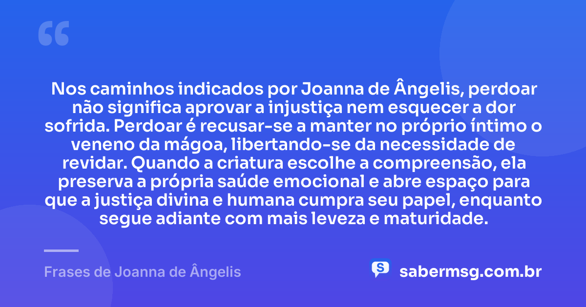 Nos caminhos indicados por Joanna de Ângelis, perdoar não significa aprovar a injustiça nem esquecer a dor sofrida. Perdoar é recusar-se a manter no próprio íntimo o veneno da mágoa, libertando-se da necessidade de revidar. Quando a criatura escolhe a compreensão, ela preserva a própria saúde emocional e abre espaço para que a justiça divina e humana cumpra seu papel, enquanto segue adiante com mais leveza e maturidade. — Frases de Joanna de Ângelis