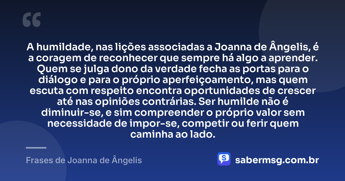 A humildade, nas lições associadas a Joanna de Ângelis, é a coragem de reconhecer que sempre há algo a aprender. Quem se julga dono da verdade fecha as portas para o diálogo e para o próprio aperfeiçoamento, mas quem escuta com respeito encontra oportunidades de crescer até nas opiniões contrárias. Ser humilde não é diminuir-se, e sim compreender o próprio valor sem necessidade de impor-se, competir ou ferir quem caminha ao lado. — Frases de Joanna de Ângelis