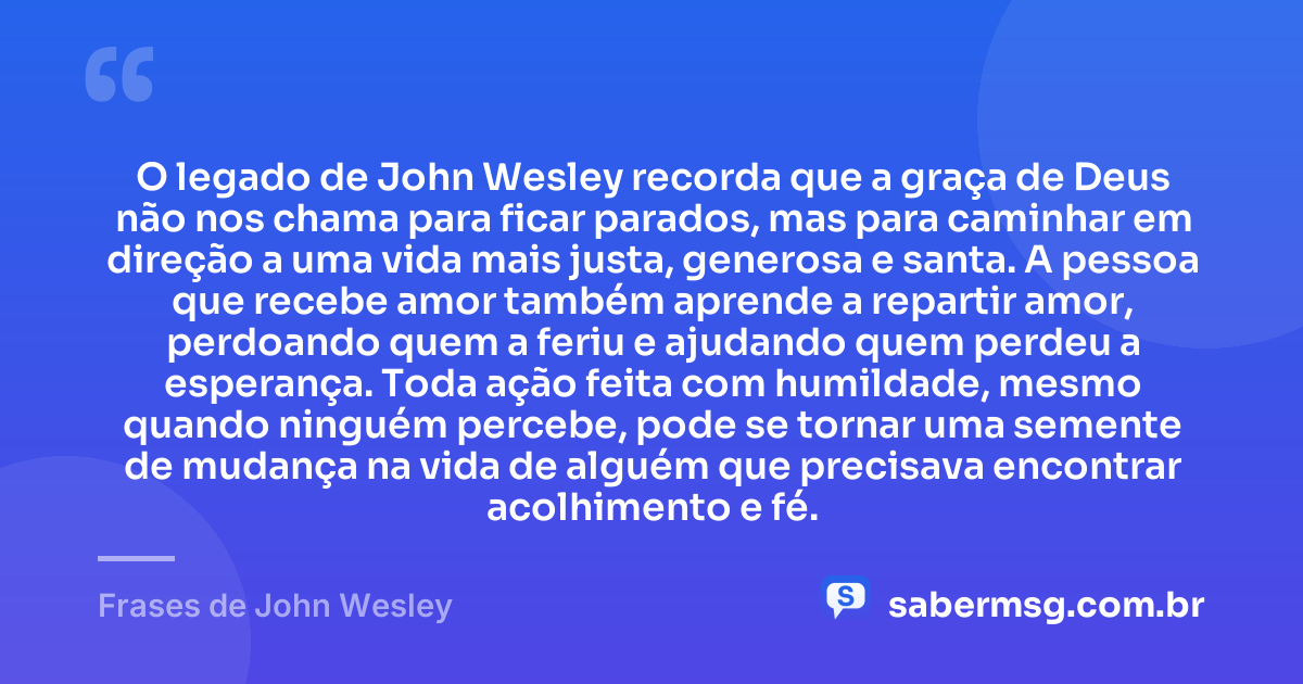 O legado de John Wesley recorda que a graça de Deus não nos chama para ficar parados, mas para caminhar em direção a uma vida mais justa, generosa e santa. A pessoa que recebe amor também aprende a repartir amor, perdoando quem a feriu e ajudando quem perdeu a esperança. Toda ação feita com humildade, mesmo quando ninguém percebe, pode se tornar uma semente de mudança na vida de alguém que precisava encontrar acolhimento e fé. — Frases de John Wesley