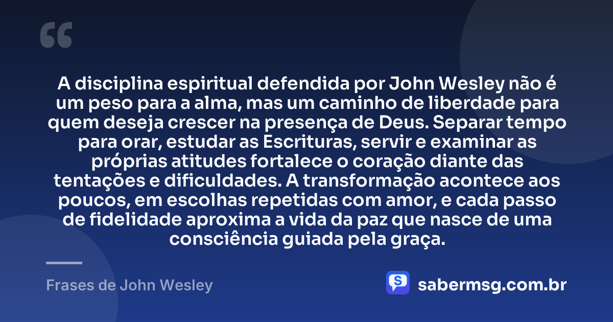 A disciplina espiritual defendida por John Wesley não é um peso para a alma, mas um caminho de liberdade para quem deseja crescer na presença de Deus. Separar tempo para orar, estudar as Escrituras, servir e examinar as próprias atitudes fortalece o coração diante das tentações e dificuldades. A transformação acontece aos poucos, em escolhas repetidas com amor, e cada passo de fidelidade aproxima a vida da paz que nasce de uma consciência guiada pela graça. — Frases de John Wesley