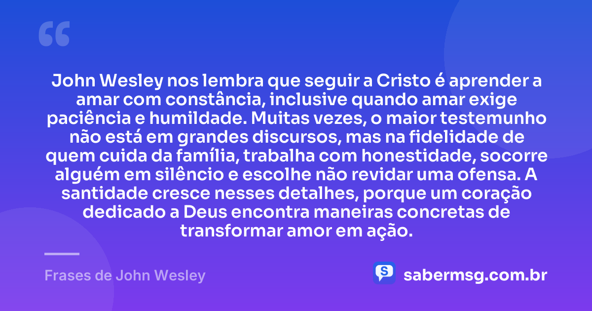 John Wesley nos lembra que seguir a Cristo é aprender a amar com constância, inclusive quando amar exige paciência e humildade. Muitas vezes, o maior testemunho não está em grandes discursos, mas na fidelidade de quem cuida da família, trabalha com honestidade, socorre alguém em silêncio e escolhe não revidar uma ofensa. A santidade cresce nesses detalhes, porque um coração dedicado a Deus encontra maneiras concretas de transformar amor em ação. — Frases de John Wesley