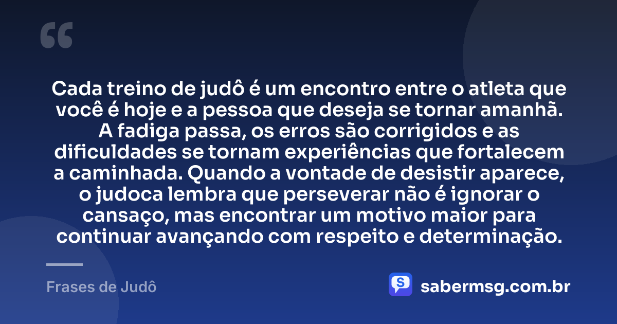 Cada treino de judô é um encontro entre o atleta que você é hoje e a pessoa que deseja se tornar amanhã. A fadiga passa, os erros são corrigidos e as dificuldades se tornam experiências que fortalecem a caminhada. Quando a vontade de desistir aparece, o judoca lembra que perseverar não é ignorar o cansaço, mas encontrar um motivo maior para continuar avançando com respeito e determinação. — Frases de Judô