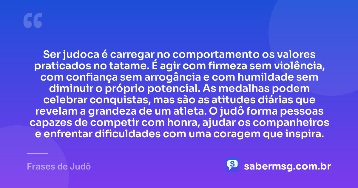 Ser judoca é carregar no comportamento os valores praticados no tatame. É agir com firmeza sem violência, com confiança sem arrogância e com humildade sem diminuir o próprio potencial. As medalhas podem celebrar conquistas, mas são as atitudes diárias que revelam a grandeza de um atleta. O judô forma pessoas capazes de competir com honra, ajudar os companheiros e enfrentar dificuldades com uma coragem que inspira. — Frases de Judô