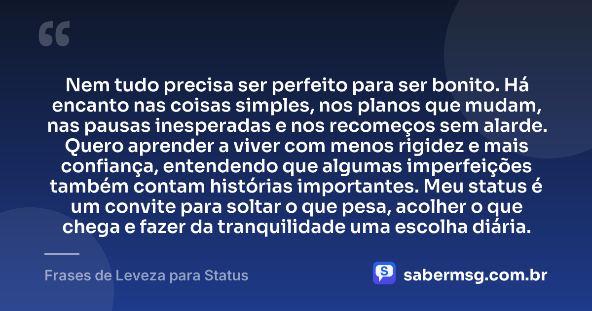 Nem tudo precisa ser perfeito para ser bonito. Há encanto nas coisas simples, nos planos que mudam, nas pausas inesperadas e nos recomeços sem alarde. Quero aprender a viver com menos rigidez e mais confiança, entendendo que algumas imperfeições também contam histórias importantes. Meu status é um convite para soltar o que pesa, acolher o que chega e fazer da tranquilidade uma escolha diária. — Frases de Leveza para Status