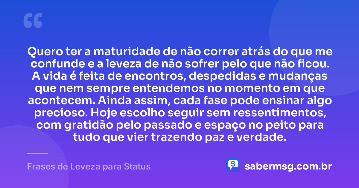 Quero ter a maturidade de não correr atrás do que me confunde e a leveza de não sofrer pelo que não ficou. A vida é feita de encontros, despedidas e mudanças que nem sempre entendemos no momento em que acontecem. Ainda assim, cada fase pode ensinar algo precioso. Hoje escolho seguir sem ressentimentos, com gratidão pelo passado e espaço no peito para tudo que vier trazendo paz e verdade. — Frases de Leveza para Status