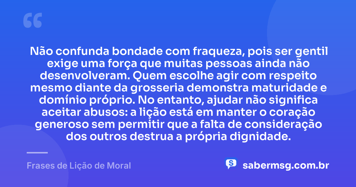 Não confunda bondade com fraqueza, pois ser gentil exige uma força que muitas pessoas ainda não desenvolveram. Quem escolhe agir com respeito mesmo diante da grosseria demonstra maturidade e domínio próprio. No entanto, ajudar não significa aceitar abusos: a lição está em manter o coração generoso sem permitir que a falta de consideração dos outros destrua a própria dignidade. — Frases de Lição de Moral