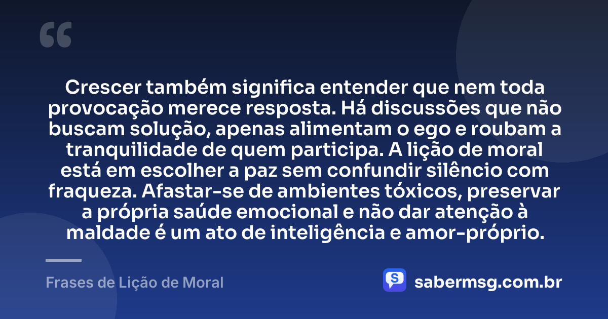 Crescer também significa entender que nem toda provocação merece resposta. Há discussões que não buscam solução, apenas alimentam o ego e roubam a tranquilidade de quem participa. A lição de moral está em escolher a paz sem confundir silêncio com fraqueza. Afastar-se de ambientes tóxicos, preservar a própria saúde emocional e não dar atenção à maldade é um ato de inteligência e amor-próprio. — Frases de Lição de Moral
