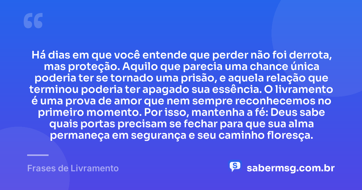 Há dias em que você entende que perder não foi derrota, mas proteção. Aquilo que parecia uma chance única poderia ter se tornado uma prisão, e aquela relação que terminou poderia ter apagado sua essência. O livramento é uma prova de amor que nem sempre reconhecemos no primeiro momento. Por isso, mantenha a fé: Deus sabe quais portas precisam se fechar para que sua alma permaneça em segurança e seu caminho floresça. — Frases de Livramento