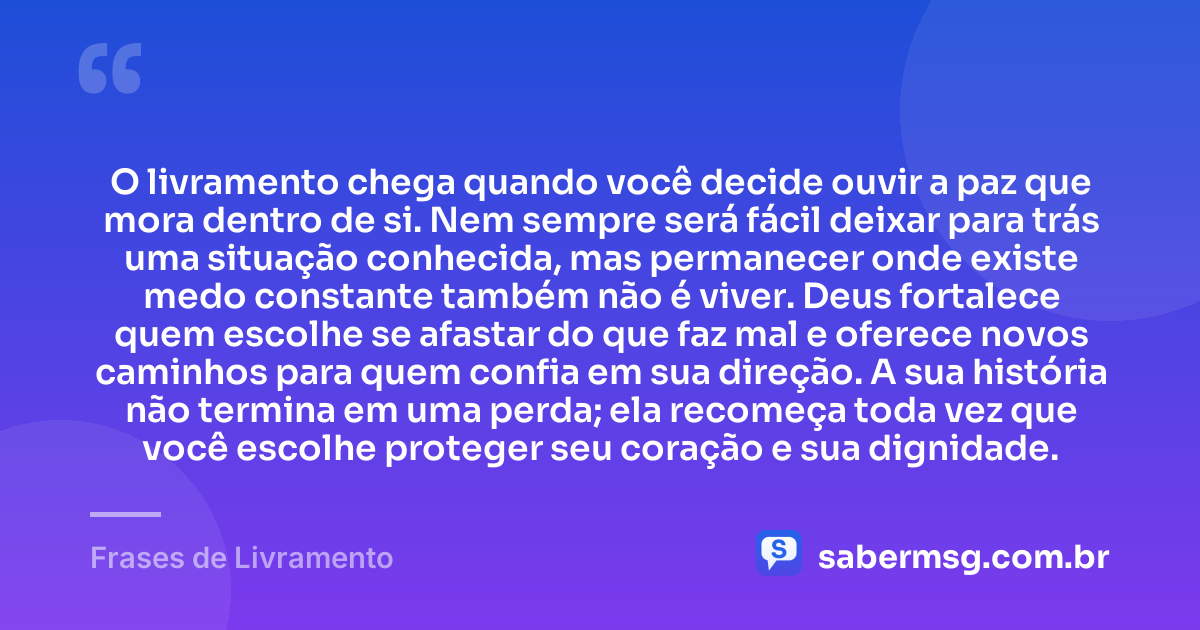 O livramento chega quando você decide ouvir a paz que mora dentro de si. Nem sempre será fácil deixar para trás uma situação conhecida, mas permanecer onde existe medo constante também não é viver. Deus fortalece quem escolhe se afastar do que faz mal e oferece novos caminhos para quem confia em sua direção. A sua história não termina em uma perda; ela recomeça toda vez que você escolhe proteger seu coração e sua dignidade. — Frases de Livramento