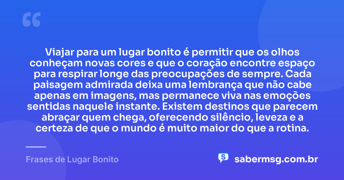 Viajar para um lugar bonito é permitir que os olhos conheçam novas cores e que o coração encontre espaço para respirar longe das preocupações de sempre. Cada paisagem admirada deixa uma lembrança que não cabe apenas em imagens, mas permanece viva nas emoções sentidas naquele instante. Existem destinos que parecem abraçar quem chega, oferecendo silêncio, leveza e a certeza de que o mundo é muito maior do que a rotina. — Frases de Lugar Bonito