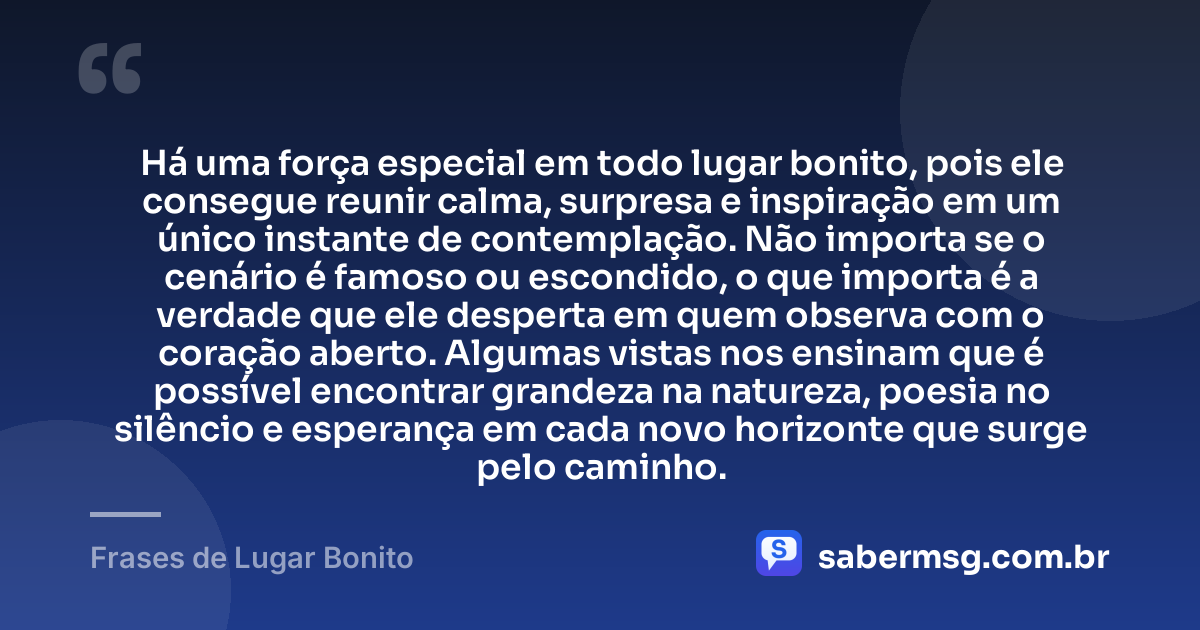Há uma força especial em todo lugar bonito, pois ele consegue reunir calma, surpresa e inspiração em um único instante de contemplação. Não importa se o cenário é famoso ou escondido, o que importa é a verdade que ele desperta em quem observa com o coração aberto. Algumas vistas nos ensinam que é possível encontrar grandeza na natureza, poesia no silêncio e esperança em cada novo horizonte que surge pelo caminho. — Frases de Lugar Bonito