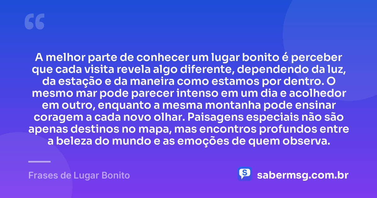 A melhor parte de conhecer um lugar bonito é perceber que cada visita revela algo diferente, dependendo da luz, da estação e da maneira como estamos por dentro. O mesmo mar pode parecer intenso em um dia e acolhedor em outro, enquanto a mesma montanha pode ensinar coragem a cada novo olhar. Paisagens especiais não são apenas destinos no mapa, mas encontros profundos entre a beleza do mundo e as emoções de quem observa. — Frases de Lugar Bonito