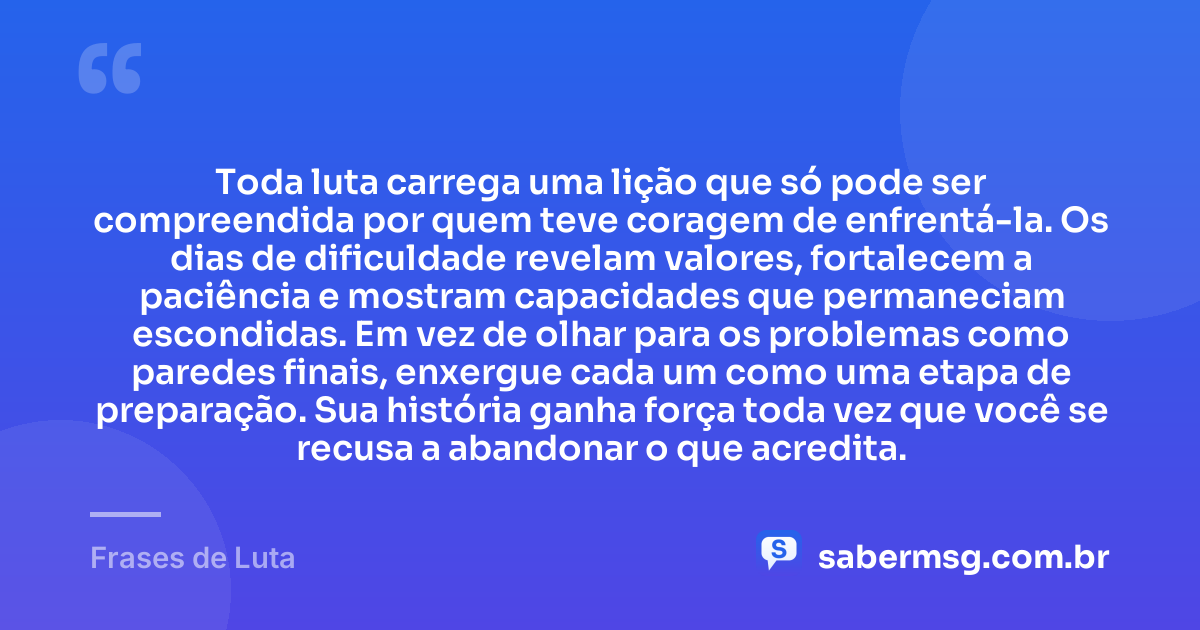 Toda luta carrega uma lição que só pode ser compreendida por quem teve coragem de enfrentá-la. Os dias de dificuldade revelam valores, fortalecem a paciência e mostram capacidades que permaneciam escondidas. Em vez de olhar para os problemas como paredes finais, enxergue cada um como uma etapa de preparação. Sua história ganha força toda vez que você se recusa a abandonar o que acredita. — Frases de Luta