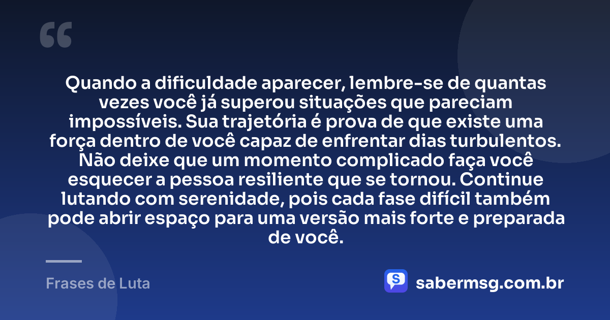 Quando a dificuldade aparecer, lembre-se de quantas vezes você já superou situações que pareciam impossíveis. Sua trajetória é prova de que existe uma força dentro de você capaz de enfrentar dias turbulentos. Não deixe que um momento complicado faça você esquecer a pessoa resiliente que se tornou. Continue lutando com serenidade, pois cada fase difícil também pode abrir espaço para uma versão mais forte e preparada de você. — Frases de Luta