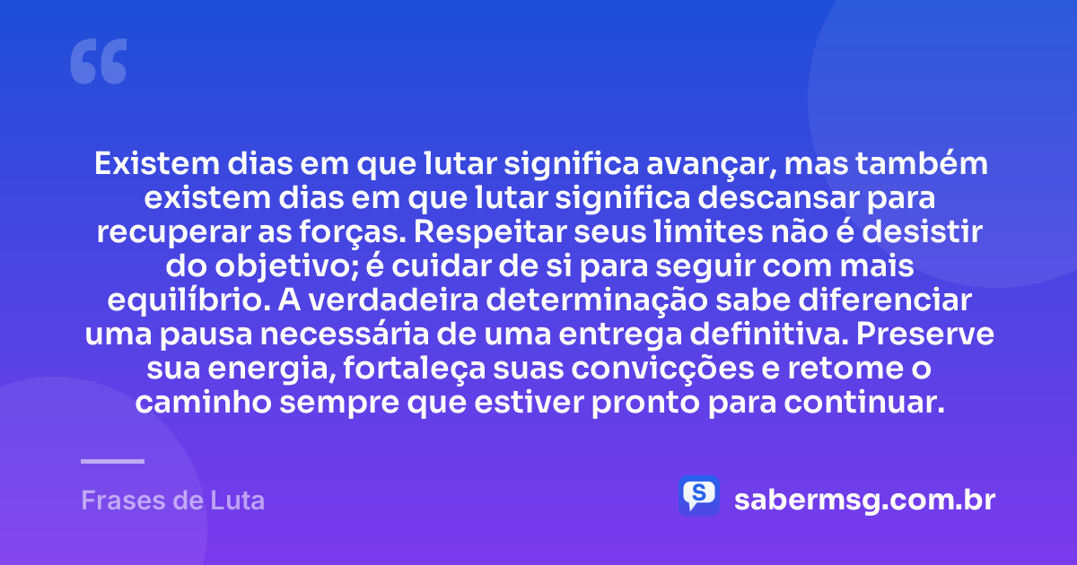 Existem dias em que lutar significa avançar, mas também existem dias em que lutar significa descansar para recuperar as forças. Respeitar seus limites não é desistir do objetivo; é cuidar de si para seguir com mais equilíbrio. A verdadeira determinação sabe diferenciar uma pausa necessária de uma entrega definitiva. Preserve sua energia, fortaleça suas convicções e retome o caminho sempre que estiver pronto para continuar. — Frases de Luta