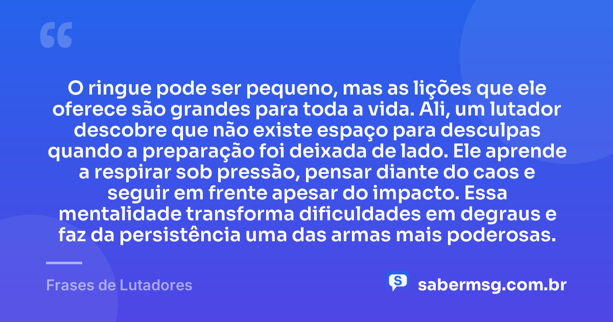 O ringue pode ser pequeno, mas as lições que ele oferece são grandes para toda a vida. Ali, um lutador descobre que não existe espaço para desculpas quando a preparação foi deixada de lado. Ele aprende a respirar sob pressão, pensar diante do caos e seguir em frente apesar do impacto. Essa mentalidade transforma dificuldades em degraus e faz da persistência uma das armas mais poderosas. — Frases de Lutadores