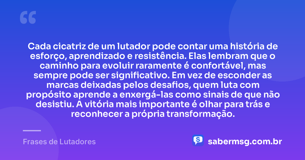 Cada cicatriz de um lutador pode contar uma história de esforço, aprendizado e resistência. Elas lembram que o caminho para evoluir raramente é confortável, mas sempre pode ser significativo. Em vez de esconder as marcas deixadas pelos desafios, quem luta com propósito aprende a enxergá-las como sinais de que não desistiu. A vitória mais importante é olhar para trás e reconhecer a própria transformação. — Frases de Lutadores