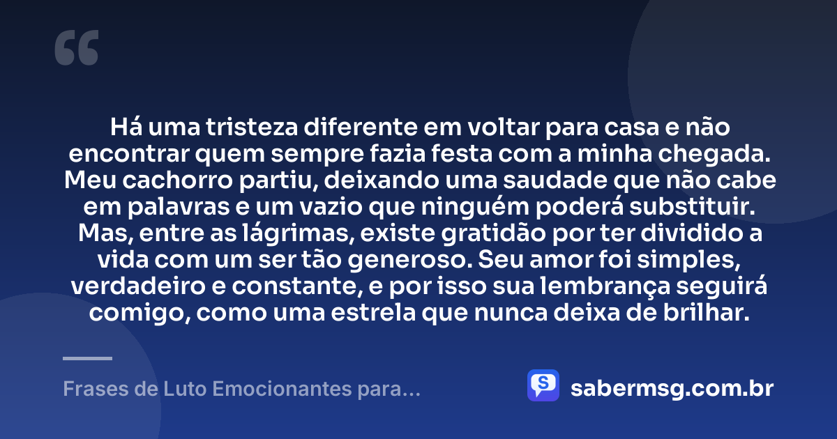 Há uma tristeza diferente em voltar para casa e não encontrar quem sempre fazia festa com a minha chegada. Meu cachorro partiu, deixando uma saudade que não cabe em palavras e um vazio que ninguém poderá substituir. Mas, entre as lágrimas, existe gratidão por ter dividido a vida com um ser tão generoso. Seu amor foi simples, verdadeiro e constante, e por isso sua lembrança seguirá comigo, como uma estrela que nunca deixa de brilhar. — Frases de Luto Emocionantes para Cachorro que Morreu