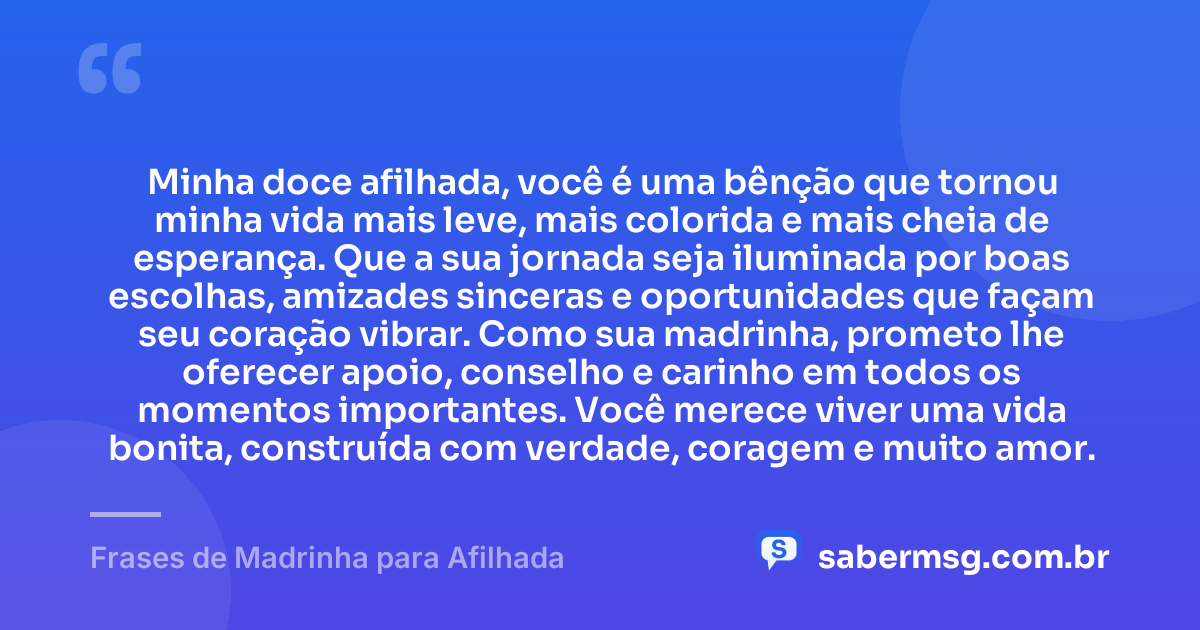 Minha doce afilhada, você é uma bênção que tornou minha vida mais leve, mais colorida e mais cheia de esperança. Que a sua jornada seja iluminada por boas escolhas, amizades sinceras e oportunidades que façam seu coração vibrar. Como sua madrinha, prometo lhe oferecer apoio, conselho e carinho em todos os momentos importantes. Você merece viver uma vida bonita, construída com verdade, coragem e muito amor. — Frases de Madrinha para Afilhada