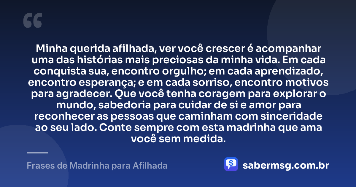 Minha querida afilhada, ver você crescer é acompanhar uma das histórias mais preciosas da minha vida. Em cada conquista sua, encontro orgulho; em cada aprendizado, encontro esperança; e em cada sorriso, encontro motivos para agradecer. Que você tenha coragem para explorar o mundo, sabedoria para cuidar de si e amor para reconhecer as pessoas que caminham com sinceridade ao seu lado. Conte sempre com esta madrinha que ama você sem medida. — Frases de Madrinha para Afilhada
