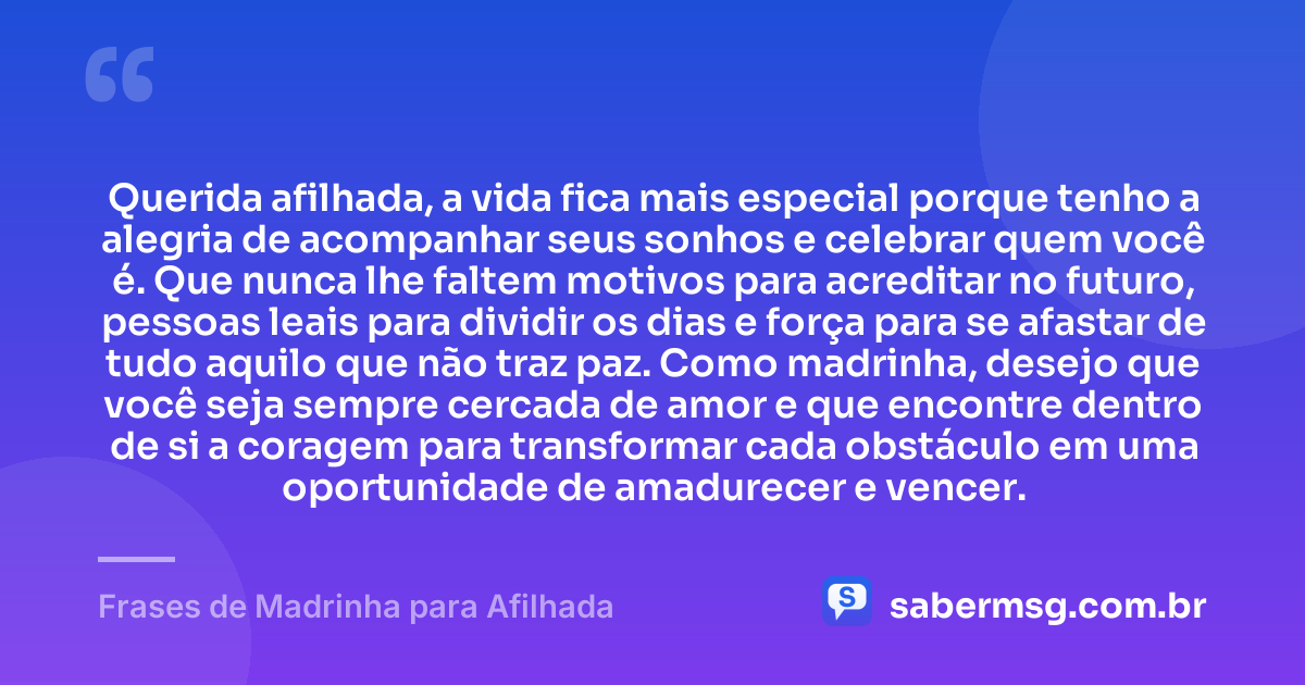 Querida afilhada, a vida fica mais especial porque tenho a alegria de acompanhar seus sonhos e celebrar quem você é. Que nunca lhe faltem motivos para acreditar no futuro, pessoas leais para dividir os dias e força para se afastar de tudo aquilo que não traz paz. Como madrinha, desejo que você seja sempre cercada de amor e que encontre dentro de si a coragem para transformar cada obstáculo em uma oportunidade de amadurecer e vencer. — Frases de Madrinha para Afilhada