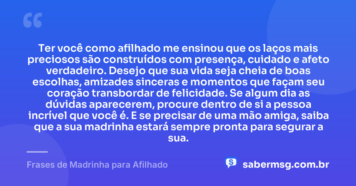 Ter você como afilhado me ensinou que os laços mais preciosos são construídos com presença, cuidado e afeto verdadeiro. Desejo que sua vida seja cheia de boas escolhas, amizades sinceras e momentos que façam seu coração transbordar de felicidade. Se algum dia as dúvidas aparecerem, procure dentro de si a pessoa incrível que você é. E se precisar de uma mão amiga, saiba que a sua madrinha estará sempre pronta para segurar a sua. — Frases de Madrinha para Afilhado