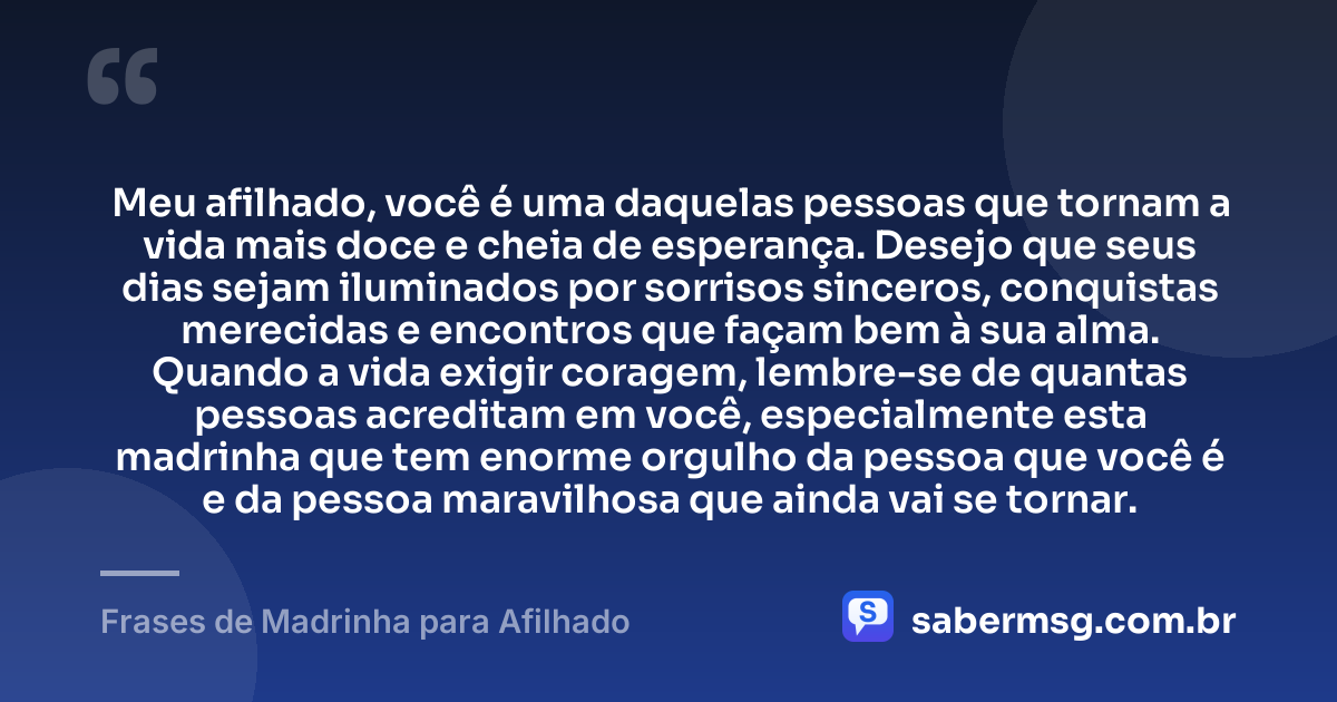 Meu afilhado, você é uma daquelas pessoas que tornam a vida mais doce e cheia de esperança. Desejo que seus dias sejam iluminados por sorrisos sinceros, conquistas merecidas e encontros que façam bem à sua alma. Quando a vida exigir coragem, lembre-se de quantas pessoas acreditam em você, especialmente esta madrinha que tem enorme orgulho da pessoa que você é e da pessoa maravilhosa que ainda vai se tornar. — Frases de Madrinha para Afilhado