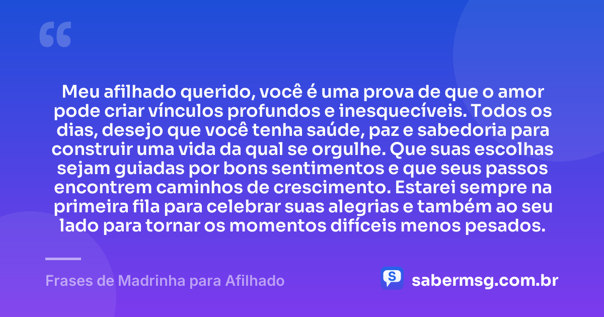 Meu afilhado querido, você é uma prova de que o amor pode criar vínculos profundos e inesquecíveis. Todos os dias, desejo que você tenha saúde, paz e sabedoria para construir uma vida da qual se orgulhe. Que suas escolhas sejam guiadas por bons sentimentos e que seus passos encontrem caminhos de crescimento. Estarei sempre na primeira fila para celebrar suas alegrias e também ao seu lado para tornar os momentos difíceis menos pesados. — Frases de Madrinha para Afilhado
